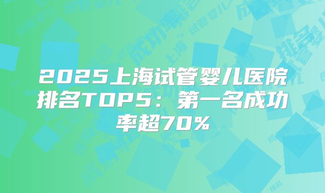 2025上海试管婴儿医院排名TOP5：第一名成功率超70%