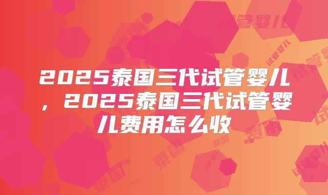 2025泰国三代试管婴儿,2025泰国三代试管婴儿费用怎么收