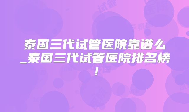 泰国三代试管医院靠谱么_泰国三代试管医院排名榜！