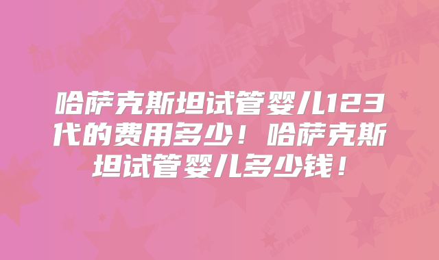 哈萨克斯坦试管婴儿123代的费用多少！哈萨克斯坦试管婴儿多少钱！