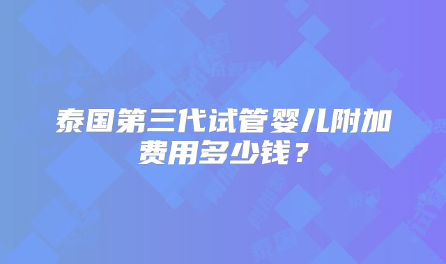 泰国第三代试管婴儿附加费用多少钱？