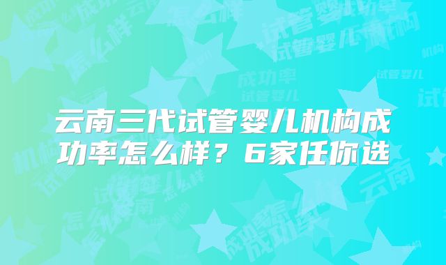 云南三代试管婴儿机构成功率怎么样？6家任你选