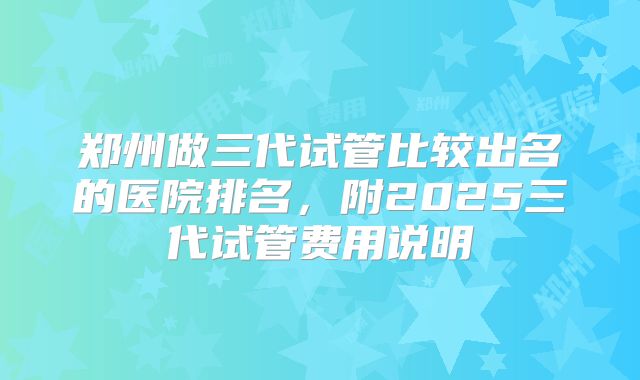 郑州做三代试管比较出名的医院排名，附2025三代试管费用说明