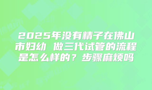 2025年没有精子在佛山市妇幼 做三代试管的流程是怎么样的？步骤麻烦吗
