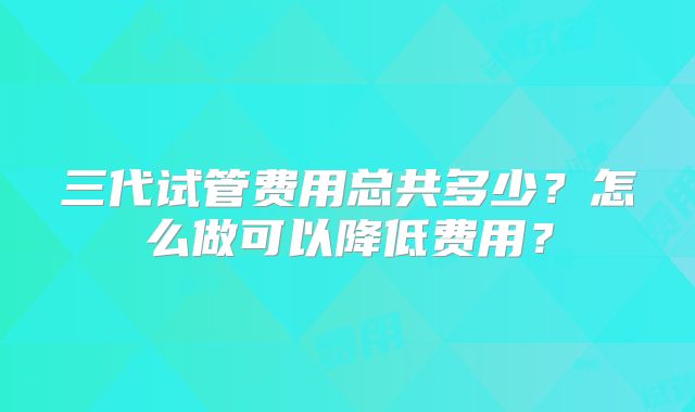三代试管费用总共多少？怎么做可以降低费用？