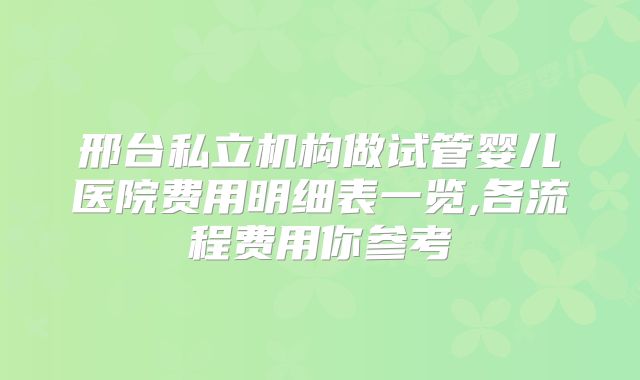 邢台私立机构做试管婴儿医院费用明细表一览,各流程费用你参考