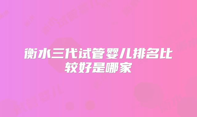 衡水三代试管婴儿排名比较好是哪家