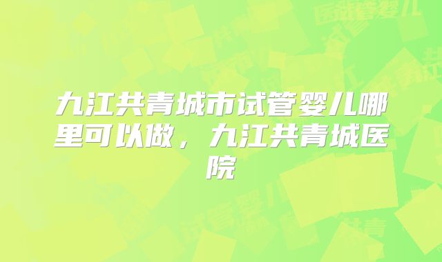 九江共青城市试管婴儿哪里可以做，九江共青城医院