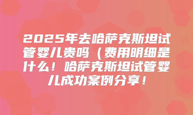 2025年去哈萨克斯坦试管婴儿贵吗（费用明细是什么！哈萨克斯坦试管婴儿成功案例分享！