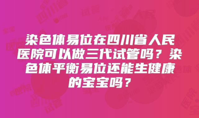 染色体易位在四川省人民医院可以做三代试管吗?染色体平衡易位还能生健康的宝宝吗?