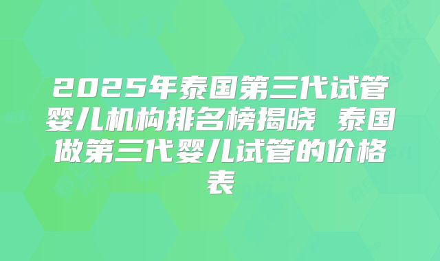 2025年泰国第三代试管婴儿机构排名榜揭晓 泰国做第三代婴儿试管的价格表