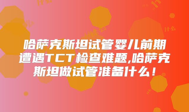 哈萨克斯坦试管婴儿前期遭遇TCT检查难题,哈萨克斯坦做试管准备什么！