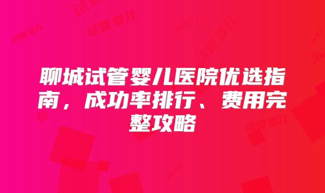 聊城试管婴儿医院优选指南，成功率排行、费用完整攻略