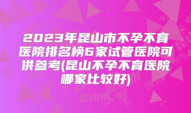 2023年昆山市不孕不育医院排名榜6家试管医院可供参考(昆山不孕不育医院哪家比较好)