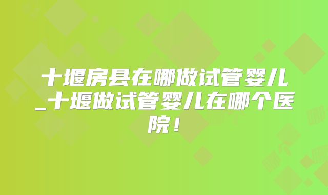 十堰房县在哪做试管婴儿_十堰做试管婴儿在哪个医院！