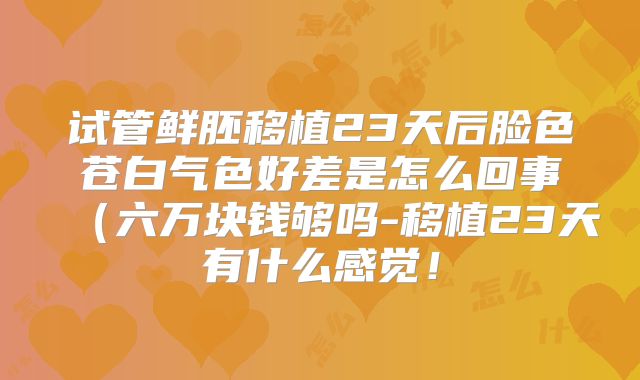 试管鲜胚移植23天后脸色苍白气色好差是怎么回事（六万块钱够吗-移植23天有什么感觉！