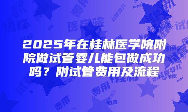 2025年在桂林医学院附院做试管婴儿能包做成功吗？附试管费用及流程