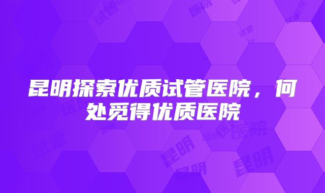 昆明探索优质试管医院，何处觅得优质医院