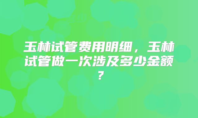玉林试管费用明细,玉林试管做一次涉及多少金额?
