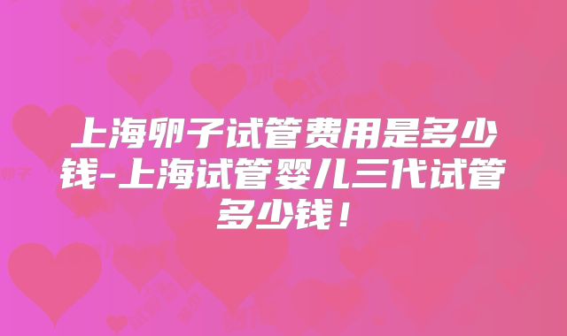 上海卵子试管费用是多少钱-上海试管婴儿三代试管多少钱!