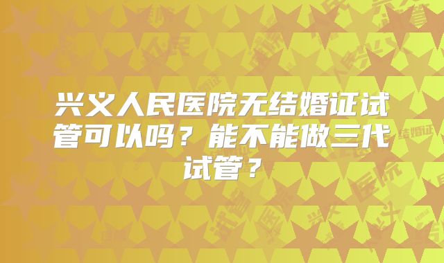 兴义人民医院无结婚证试管可以吗?能不能做三代试管?