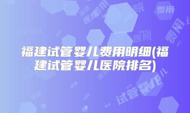 福建试管婴儿费用明细(福建试管婴儿医院排名)