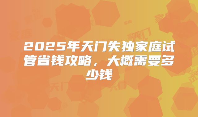 2025年天门失独家庭试管省钱攻略，大概需要多少钱