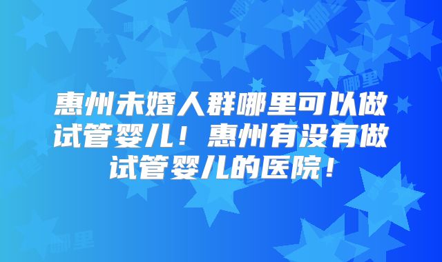 惠州未婚人群哪里可以做试管婴儿!惠州有没有做试管婴儿的医院!