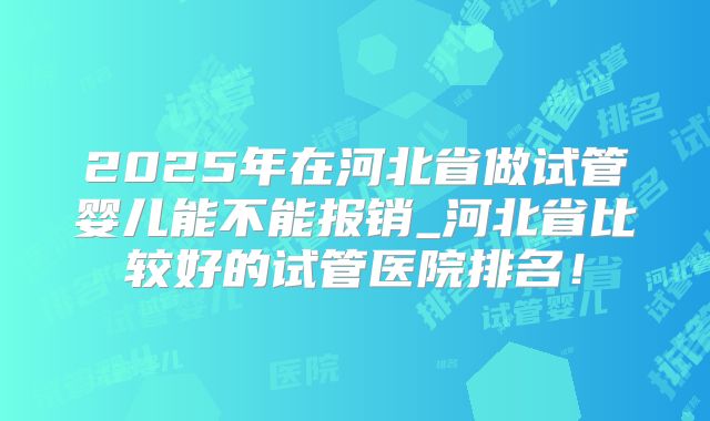 2025年在河北省做试管婴儿能不能报销_河北省比较好的试管医院排名!