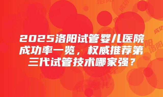 2025洛阳试管婴儿医院成功率一览，权威推荐第三代试管技术哪家强？