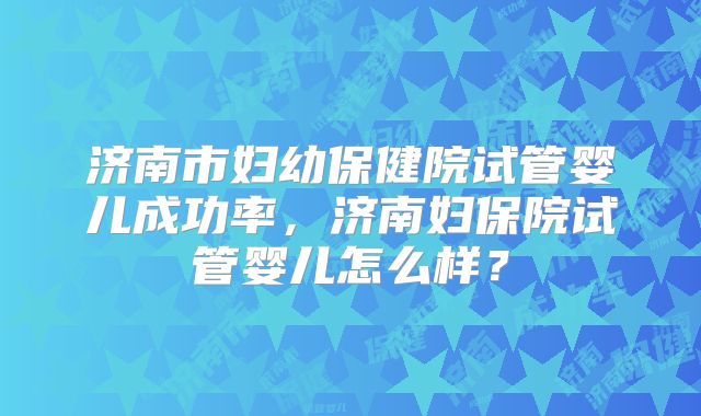 济南市妇幼保健院试管婴儿成功率，济南妇保院试管婴儿怎么样？