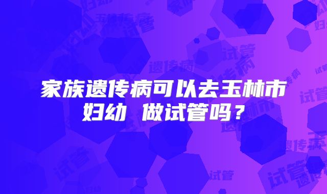 家族遗传病可以去玉林市妇幼 做试管吗？