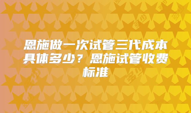 恩施做一次试管三代成本具体多少？恩施试管收费标准