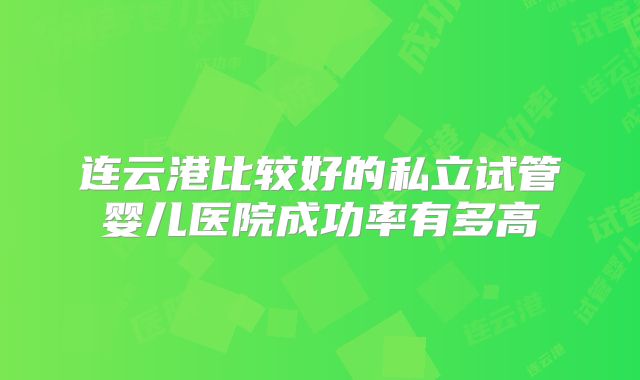 连云港比较好的私立试管婴儿医院成功率有多高