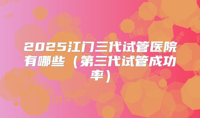 2025江门三代试管医院有哪些(第三代试管成功率)
