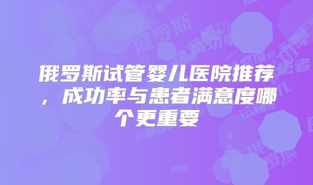 俄罗斯试管婴儿医院推荐，成功率与患者满意度哪个更重要