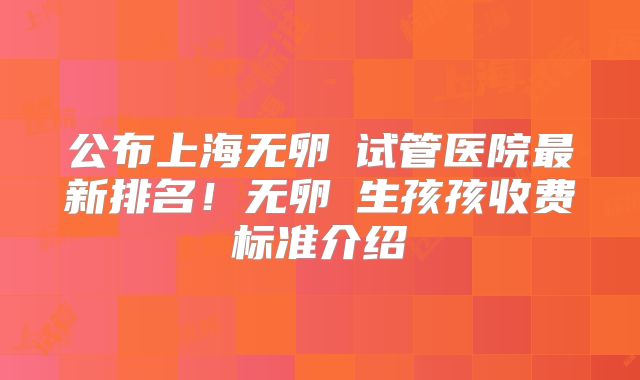公布上海无卵�试管医院最新排名！无卵�生孩孩收费标准介绍