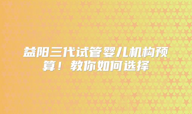 益阳三代试管婴儿机构预算!教你如何选择