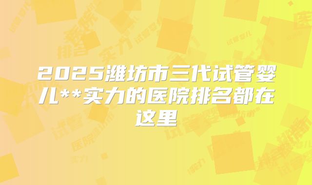 2025潍坊市三代试管婴儿**实力的医院排名都在这里