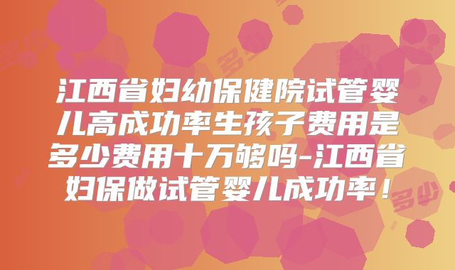 江西省妇幼保健院试管婴儿高成功率生孩子费用是多少费用十万够吗-江西省妇保做试管婴儿成功率！