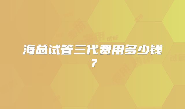 海总试管三代费用多少钱?