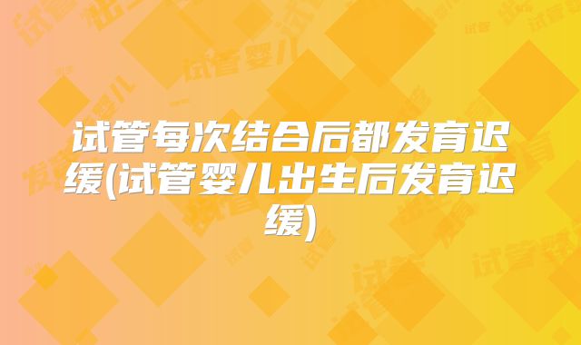 试管每次结合后都发育迟缓(试管婴儿出生后发育迟缓)