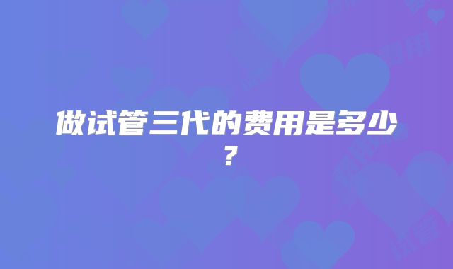 做试管三代的费用是多少?