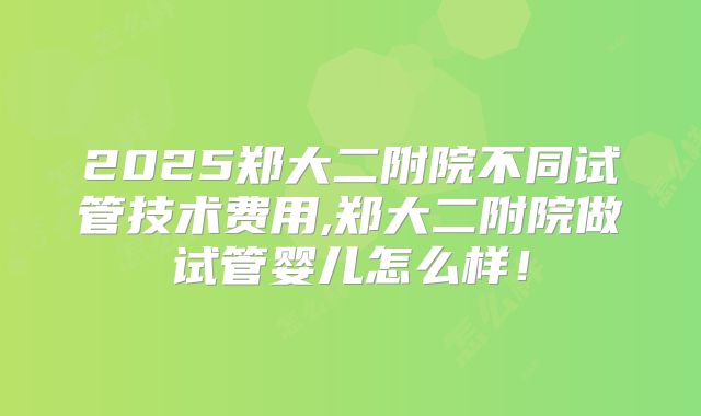 2025郑大二附院不同试管技术费用,郑大二附院做试管婴儿怎么样！