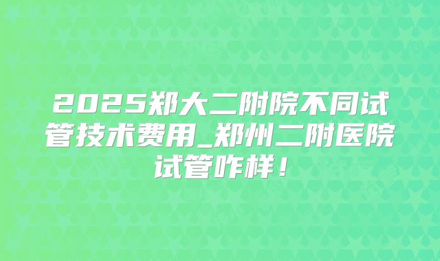 2025郑大二附院不同试管技术费用_郑州二附医院试管咋样！