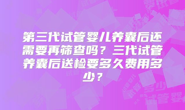 第三代试管婴儿养囊后还需要再筛查吗？三代试管养囊后送检要多久费用多少？
