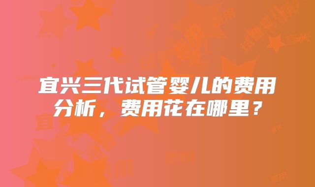 宜兴三代试管婴儿的费用分析,费用花在哪里?