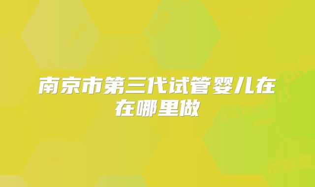 南京市第三代试管婴儿在在哪里做