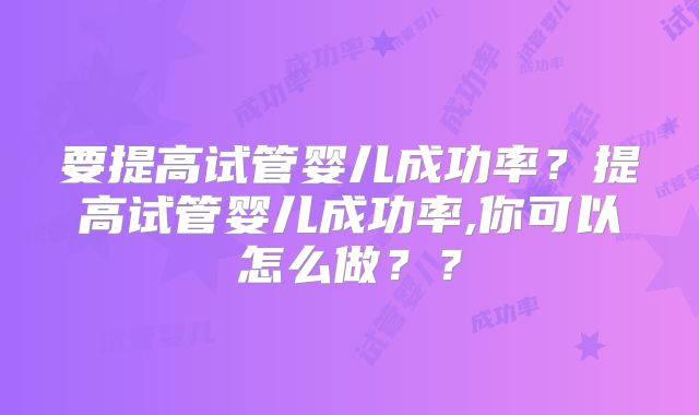 要提高试管婴儿成功率?提高试管婴儿成功率,你可以怎么做??