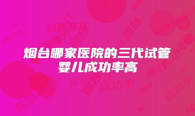烟台哪家医院的三代试管婴儿成功率高
